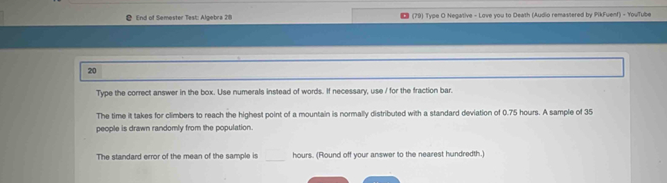 End of Semester Test: Algebra 2B (79) Type O Negative - Love you to Death (Audio remastered by PikFuenf) - YouTube 
20 
Type the correct answer in the box. Use numerals instead of words. If necessary, use / for the fraction bar. 
The time it takes for climbers to reach the highest point of a mountain is normally distributed with a standard deviation of 0.75 hours. A sample of 35
people is drawn randomly from the population. 
The standard error of the mean of the sample is _  hours. (Round off your answer to the nearest hundredth.)