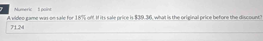 Numeric 1 point
A video game was on sale for 18% off. If its sale price is $39.36, what is the original price before the discount?
71.24