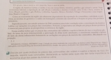 Em grupó, seia o hexto e, em seguída, faça o que se perte
A região da América Latina e Carbe é vca em temas férteis, samérios, perroleo, gãs nameral e carvio foi
cononie (teram a exportação de caté (Brasi Colôetsa e América Cstral), cotre s tole e Peru) , rotree a de
ero (Brasl), petróleo e gas (Bolívia, Colómbia, Equador, México, Irandad e Iobago e Vmeaesó e sula córgen
Como as economias da região são altamunte dependentes da expurtação de comrodias, a stodado cooro
mava, as reveitas do governo e o saldo em transações comentes são suncetívei a chnques no preça dos produo
Expecificamente, um estado asveror do FML coniatou uma forte comvlação entre o cresceuero da Avérica
Latina e as variações nos preços das cusedites. Portato, a expeciatrva em relação sos preços deses prosdutos
é essencial para projetas as perspectivas econômicas da sepão.
Nossa análise indica que os preços das commodities são volásos e sujeros a fstores de rsco e incerseoos glu
bais. As taxas de juros internacionais, a aprociação do dólas norie-americaro, o crescimesnto mundial e iatores
projeção do lado da oferia influenciam fortemente as oscilações nos peeços da maiorta das cosnssftie, dficultando mé
[-]
BOGMANS, Christian, 8UREPO), Jorge. O sivado dos prços mamidos da monnsetítics as Ammor totna. Dirpooel er shrys l
vaoraobo.csn//eanda/blog-do-brs/entica/2iN/2/vo desaño dos prros modeadoa las mnuandies na sneros laona.ghtot> Ansere 24 pr 201 1
Discuta por quais motivos os preços das commodities são voláteis e sujeitos a fares de rsco fim
seguida, registre suas conclusões, destacando as razões pelas quais elas têm tana impuitância na
economia atual dos países da América Latina