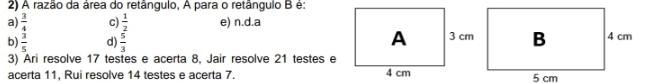 A razão da área do retângulo, A para o retângulo B é:
a)  3/4  c)  1/2  e) n.d. a
b)  3/5  d)  5/3 
3) Ari resolve 17 testes e acerta 8, Jair resolve 21 testes e
acerta 11, Rui resolve 14 testes e acerta 7.