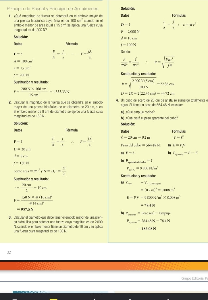 Principio de Pascal y Principio de Arquímedes Solución:
1. ¿Qué magnitud de fuerza se obtendrá en el émbolo mayor de Datos Fórmulas
una prensa hidráulica cuya área es de 100cm^2 cuando en el
émbolo menor de área iqual a 15cm^2 se aplica una fuerza cuya D= ?  F/A = f/a ;a=π r^2
magnitud es de 200 N?
F=2000N
Solución:
d=10cm
Datos Fórmula
f=100N
F=
 F/A = f/a ∴ F= fA/a  Donde:
A=100cm^2
a=15cm^2
 F/π R^2 = f/π r^2 ∴ R=sqrt(frac Fπ r^2)fπ 
f=200N
Sustitución y resultado:
Sustitución y resultado:
R=sqrt(frac 2000N(5cm)^2)100N=22.36cm
F= (200N* 100cm^2)/15cm^2 =1333.33N
D=2R=2(22.36cm)=44.72cm
2. Calcular la magnitud de la fuerza que se obtendrá en el émbolo 4. Un cubo de acero de 20 cm de arista se sumerge totalmente e
mayor de una prensa hidráulica de un diámetro de 20 cm, si en agua. Si tiene un peso de 564.48 N, calcular:
el émbolo menor de 8 cm de diámetro se ejerce una fuerza cuya a) ¿Qué empuje recibe?
magnitud es de 150 N. b) ¿Cuál será el peso aparente del cubo?
Solución: Solución:
Datos Fórmula Datos Fórmulas
ell =20cm=0.2m V=ell^3
F=?  F/A = f/a  ∴ F= fA/a  Peso del cubo =564.48N a) E=P_eV
D=20cm
a) E=? b) P_aparente=P-E
d=8cm
f=150N
b) P_apareatedelcube=?
como área =π r^2y2r=D;r= D/2 
P_eH_2O=9800N/m^3
Sustitución y resultado:
Sustitución y resultado:
r= 20cm/2 =10cm
a) V_celose=V_H_2Odealojah
=(0.2m)^3=0.008m^3
F=frac 150N* π (10cm)^2π (4cm)^2
E=P_eV=9800N/m^3* 0.008m^3
=78.4N
=937.5N
b) P_apurente=Pesoreal-Empuje
3. Calcular el diámetro que debe tener el émbolo mayor de una pren-
sa hidráulica para obtener una fuerza cuya magnitud es de 2000 P_aparente=564.48N-78.4N
N, cuando el émbolo menor tiene un diámetro de 10 cm y se aplica
=486.08N
una fuerza cuya magnitud es de 100 N.
32
Grupo Editorial P