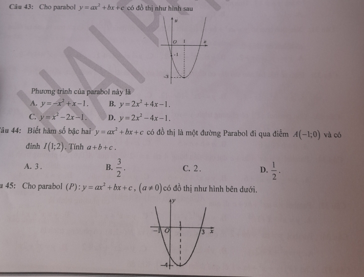 Cho parabol y=ax^2+bx+c có đồ thị như hình sau
Phương trình của parabol này là
A. y=-x^2+x-1. B. y=2x^2+4x-1.
C. y=x^2-2x-1. D. y=2x^2-4x-1. 
Tâu 44: Biết hàm số bậc hai y=ax^2+bx+c có đồ thị là một đường Parabol đi qua điểm A(-1;0) và có
đinh I(1;2). Tính a+b+c.
A. 3 . B.  3/2 . C. 2 . D.  1/2 . 
45: Cho parabol (P): y=ax^2+bx+c, (a!= 0) có đồ thị như hình bên dưới.