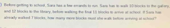 ) Before getting to school, Sara has a few errands to run. Sara has to walk 10 blocks to the gallery. 
and 12 blocks to the library, before walking the final 11 blocks to arrive at school. If Sara has 
already walked 7 blocks, how many more blocks must she walk before arriving at school?