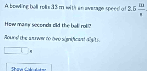 A bowling ball rolls 33 m with an average speed of 2.5 m/s . 
How many seconds did the ball roll? 
Round the answer to two signifcant digits.
□ s ` 
Show Calculator