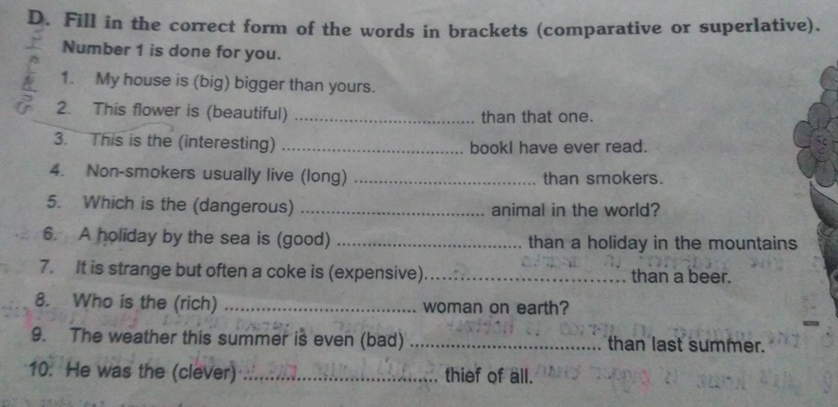 Fill in the correct form of the words in brackets (comparative or superlative). 
Number 1 is done for you. 
1. My house is (big) bigger than yours. 
2. This flower is (beautiful) _than that one. 
3. This is the (interesting)_ 
bookl have ever read. 
4. Non-smokers usually live (long) _than smokers. 
5. Which is the (dangerous)_ 
animal in the world? 
6. A holiday by the sea is (good) _than a holiday in the mountains 
7. It is strange but often a coke is (expensive) _than a beer. 
8. Who is the (rich) _woman on earth? 
9. The weather this summer is even (bad) _than last summer. 
10. He was the (clever) _thief of all.