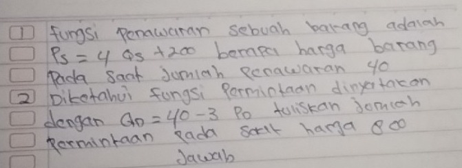 fungsi Penawaran sebuah barang admah
Ps=4Qs+200 berapa hanga barang 
Pada saat Jumiah Renawaran yo 
2 Dikotahui fungsì Permintaan dingertakan 
dengan QD=40-3 Po toliskan domich 
Rermintaan Rach scrit harga 8 co 
Jauab