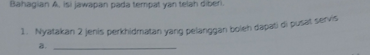 Bahagian A, isi jawapan pada tempat yan telah diberi. 
1. Nyatakan 2 jenis perkhidmatan yang pelanggan boleh dapati di pusat servis 
a._