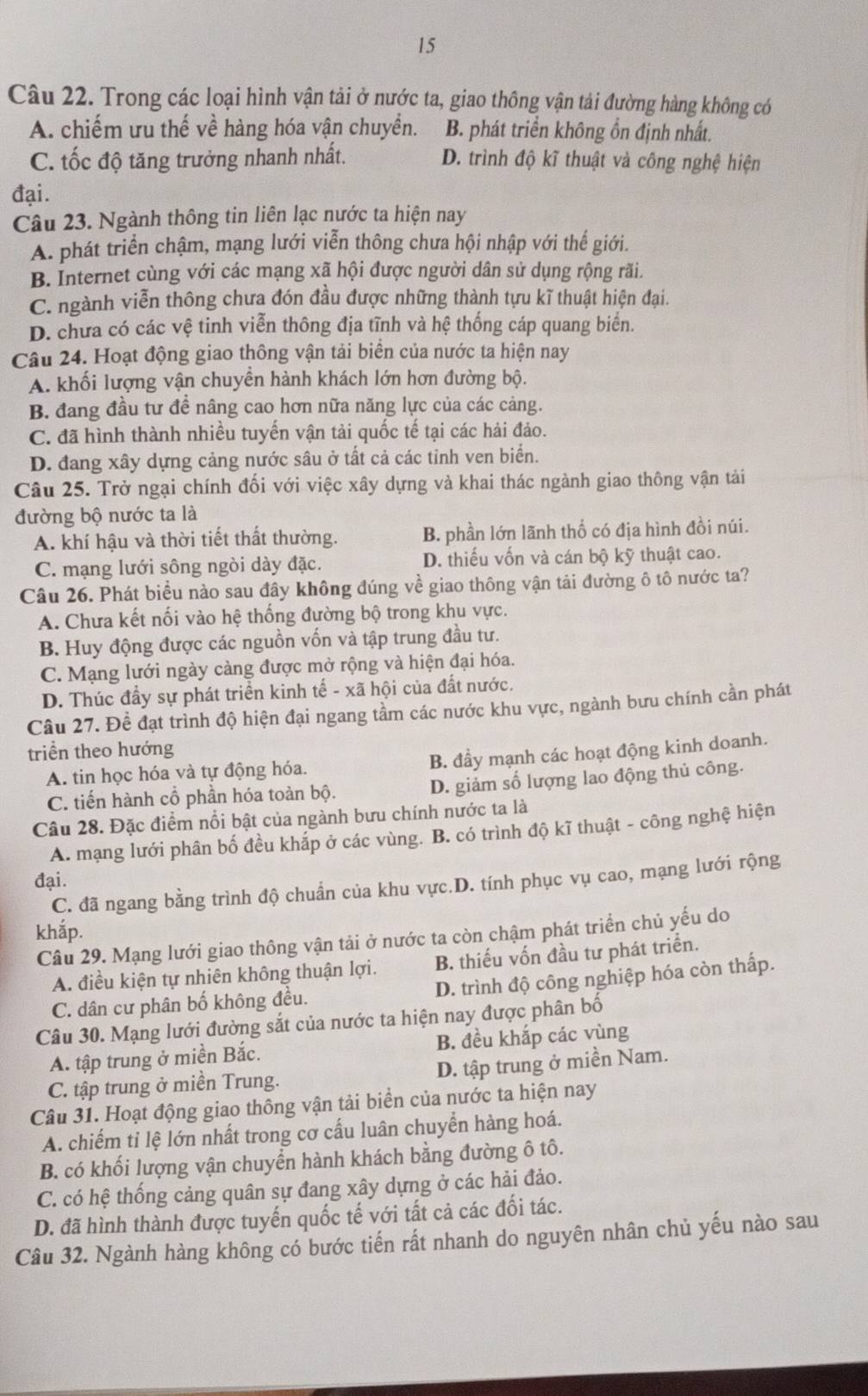 Trong các loại hình vận tải ở nước ta, giao thông vận tải đường hàng không có
A. chiếm ưu thế về hàng hóa vận chuyển. B. phát triển không ồn định nhất.
C. tốc độ tăng trưởng nhanh nhất. D. trình độ kĩ thuật và công nghệ hiện
đại.
Câu 23. Ngành thông tin liên lạc nước ta hiện nay
A. phát triển chậm, mạng lưới viễn thông chưa hội nhập với thế giới.
B. Internet cùng với các mạng xã hội được người dân sử dụng rộng rãi.
C. ngành viễn thông chưa đón đầu được những thành tựu kĩ thuật hiện đại.
D. chưa có các vệ tinh viễn thông địa tĩnh và hệ thống cáp quang biển.
Câu 24. Hoạt động giao thông vận tải biển của nước ta hiện nay
A. khối lượng vận chuyển hành khách lớn hơn đường bộ.
B. đang đầu tư đề nâng cao hơn nữa năng lực của các cảng.
C. đã hình thành nhiều tuyến vận tải quốc tế tại các hải đảo.
D. đang xây dựng cảng nước sâu ở tất cả các tỉnh ven biển.
Câu 25. Trở ngại chính đối với việc xây dựng và khai thác ngành giao thông vận tải
đường bộ nước ta là
A. khí hậu và thời tiết thất thường. B. phần lớn lãnh thổ có địa hình đồi núi.
C. mạng lưới sông ngòi dày đặc. D. thiếu vốn và cán bộ kỹ thuật cao.
Câu 26. Phát biểu nào sau đây không đúng về giao thông vận tải đường ô tô nước ta?
A. Chưa kết nối vào hệ thống đường bộ trong khu vực.
B. Huy động được các nguồn vốn và tập trung đầu tư.
C. Mạng lưới ngày càng được mở rộng và hiện đại hóa.
D. Thúc đầy sự phát triển kinh tế - xã hội của đất nước.
Câu 27. Đề đạt trình độ hiện đại ngang tầm các nước khu vực, ngành bưu chính cần phát
triển theo hướng
A. tin học hóa và tự động hóa. B. đầy mạnh các hoạt động kinh doanh.
C. tiến hành cổ phần hóa toàn bộ. D. giảm số lượng lao động thủ công.
Câu 28. Đặc điểm nổi bật của ngành bưu chính nước ta là
A. mạng lưới phân bố đều khắp ở các vùng. B. có trình độ kĩ thuật - công nghệ hiện
đại.
C. đã ngang bằng trình độ chuẩn của khu vực.D. tính phục vụ cao, mạng lưới rộng
khắp.
Câu 29. Mạng lưới giao thông vận tải ở nước ta còn chậm phát triển chủ yếu do
A. điều kiện tự nhiên không thuận lợi. B. thiếu vốn đầu tư phát triển.
C. dân cư phân bố không đều. D. trình độ công nghiệp hóa còn thấp.
Câu 30. Mạng lưới đường sắt của nước ta hiện nay được phân bố
A. tập trung ở miền Bắc. B. đều khắp các vùng
C. tập trung ở miền Trung. D. tập trung ở miền Nam.
Câu 31. Hoạt động giao thông vận tải biển của nước ta hiện nay
A. chiếm tỉ lệ lớn nhất trong cơ cấu luân chuyển hàng hoá.
B. có khối lượng vận chuyển hành khách bằng đường ô tô.
C. có hệ thống cảng quân sự đang xây dựng ở các hải đảo.
D. đã hình thành được tuyến quốc tế với tất cả các đối tác.
Câu 32. Ngành hàng không có bước tiến rất nhanh do nguyên nhân chủ yếu nào sau