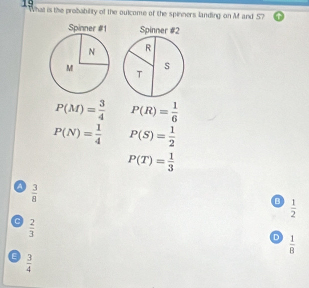 What is the probability of the outcome of the spinners landing on M and S? ①
Spinner #2
R
s
T
P(M)= 3/4  P(R)= 1/6 
P(N)= 1/4  P(S)= 1/2 
P(T)= 1/3 
a  3/8 
B  1/2 
 2/3 
D  1/8 
 3/4 