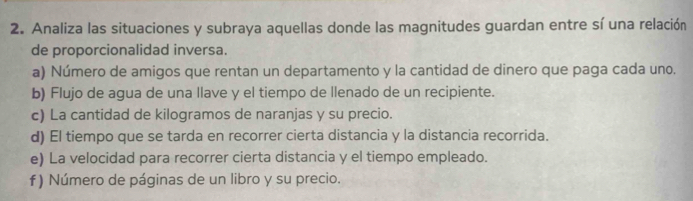 Analiza las situaciones y subraya aquellas donde las magnitudes guardan entre sí una relación 
de proporcionalidad inversa. 
a) Número de amigos que rentan un departamento y la cantidad de dinero que paga cada uno. 
b) Flujo de agua de una llave y el tiempo de llenado de un recipiente. 
c) La cantidad de kilogramos de naranjas y su precio. 
d) El tiempo que se tarda en recorrer cierta distancia y la distancia recorrida. 
e) La velocidad para recorrer cierta distancia y el tiempo empleado. 
f ) Número de páginas de un libro y su precio.