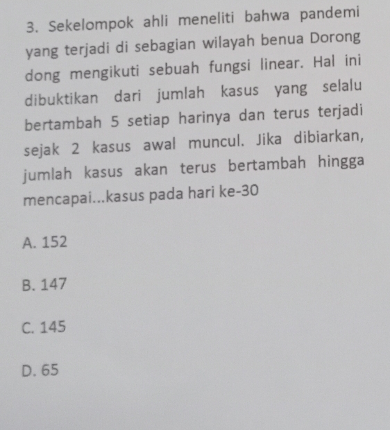 Sekelompok ahli meneliti bahwa pandemi
yang terjadi di sebagian wilayah benua Dorong
dong mengikuti sebuah fungsi linear. Hal ini
dibuktikan dari jumlah kasus yang selalu
bertambah 5 setiap harinya dan terus terjadi
sejak 2 kasus awal muncul. Jika dibiarkan,
jumlah kasus akan terus bertambah hingga
mencapai...kasus pada hari ke- 30
A. 152
B. 147
C. 145
D. 65