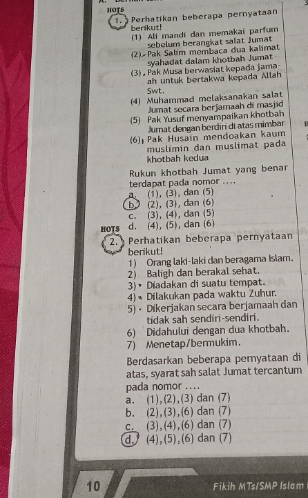 3
1. Perhatikan beberapa pernyataan
berikut!
(1) Ali mandi dan memakai parfum
sebelum berangkat salat Jumat
(2) Pak Salim membaca dua kalimat
syahadat dalam khotbah Jumat
(3)  Pak Musa berwasiat kepada jama-
ah untuk bertakwa kepada Allah
Swt.
(4) Muhammad melaksanakan salat
Jumat secara berjamaah di masjid
(5) Pak Yusuf menyampaikan khotbah
Jumat dengan berdiri di atas mimbar H
(6)  Pak Husain mendoakan kaum
muslimin dan muslimat pada
khotbah kedua
Rukun khotbah Jumat yang benar
terdapat pada nomor ....
a. (1), (3), dan (5)
b (2), (3), dan (6)
c. (3), (4), dan (5)
HOTS d. (4), (5), dan (6)
2. Perhatikan beberapa pernyataan
berikut!
1) Orang laki-laki dan beragama Islam.
2 Baligh dan berakal sehat.
3)• Diadakan di suatu tempat.
4)  Dilakukan pada waktu Zuhur.
5) • Dikerjakan secara berjamaah dan
tidak sah sendiri-sendiri.
6) Didahului dengan dua khotbah.
7) Menetap/bermukim.
Berdasarkan beberapa pernyataan di
atas, syarat sah salat Jumat tercantum
pada nomor ....
a. (1),(2),(3) dan (7)
b. (2),(3),(6) dan (7)
c. (3),(4),(6) dan (7)
d. (4),(5),(6) dan (7)
10 Fikih MTs/SMP Islam