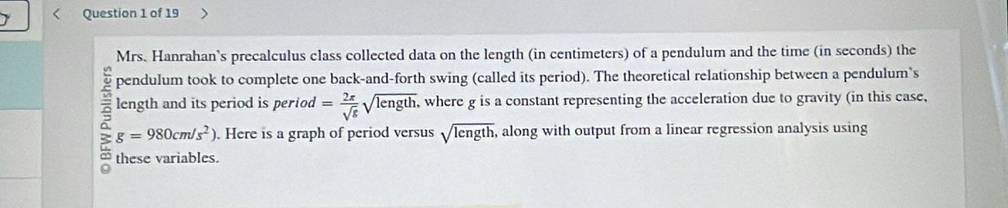 Mrs. Hanrahan's precalculus class collected data on the length (in centimeters) of a pendulum and the time (in seconds) the 
pendulum took to complete one back-and-forth swing (called its period). The theoretical relationship between a pendulum’s 
length and its period is period = 2π /sqrt(g) sqrt(length) , where g is a constant representing the acceleration due to gravity (in this case,
g=980cm/s^2). Here is a graph of period versus sqrt(length) , along with output from a linear regression analysis using 
2 these variables.