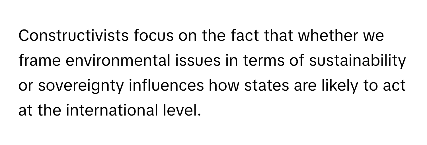 Constructivists focus on the fact that whether we frame environmental issues in terms of sustainability or sovereignty influences how states are likely to act at the international level.