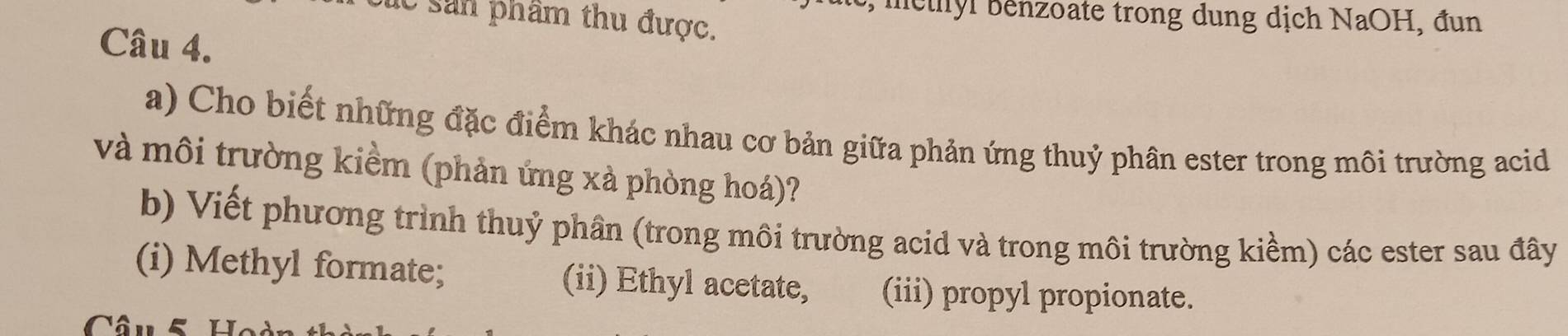 methyl benzoate trong dung dịch NaOH, đun 
lc sản phẩm thu được. 
Câu 4. 
a) Cho biết những đặc điểm khác nhau cơ bản giữa phản ứng thuỷ phân ester trong môi trường acid 
và môi trường kiềm (phản ứng xà phòng hoá)? 
b) Viết phương trình thuỷ phần (trong môi trường acid và trong môi trường kiểm) các ester sau đây 
(i) Methyl formate; (ii) Ethyl acetate, (iii) propyl propionate. 
Câu 5