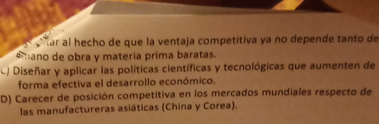 ar al hecho de que la ventaja competítiva ya no depende tanto de
amano de obra y materia prima baratas.
c) Diseñar y aplicar las políticas científicas y tecnológicas que aumenten de
forma efectiva el desarrollo económico.
D) Carecer de posición competitiva en los mercados mundiales respecto de
las manufactureras asiáticas (China y Corea).