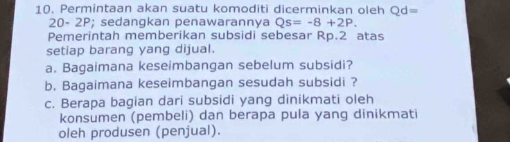 Permintaan akan suatu komoditi dicerminkan oleh Qd=
20- 2P; sedangkan penawarannya Qs=-8+2P. 
Pemerintah memberikan subsidi sebesar Rp.2 atas 
setiap barang yang dijual. 
a. Bagaimana keseimbangan sebelum subsidi? 
b. Bagaimana keseimbangan sesudah subsidi ? 
c. Berapa bagian dari subsidi yang dinikmati oleh 
konsumen (pembeli) dan berapa pula yang dinikmati 
oleh produsen (penjual).