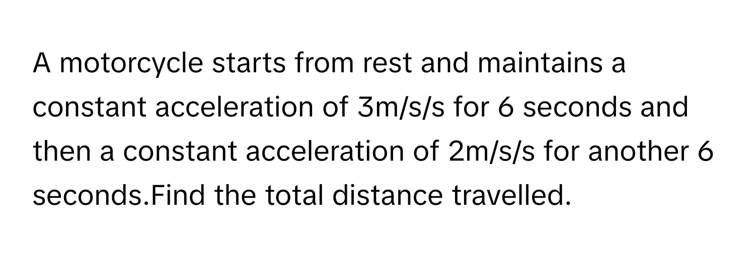 A motorcycle starts from rest and maintains a constant acceleration of 3m/s/s for 6 seconds and then a constant acceleration of 2m/s/s for another 6 seconds.Find the total distance travelled.