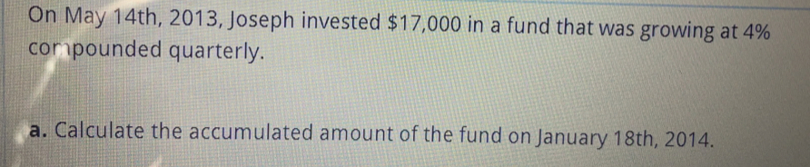 On May 14th, 2013, Joseph invested $17,000 in a fund that was growing at 4%
compounded quarterly.
a. Calculate the accumulated amount of the fund on January 18th, 2014.