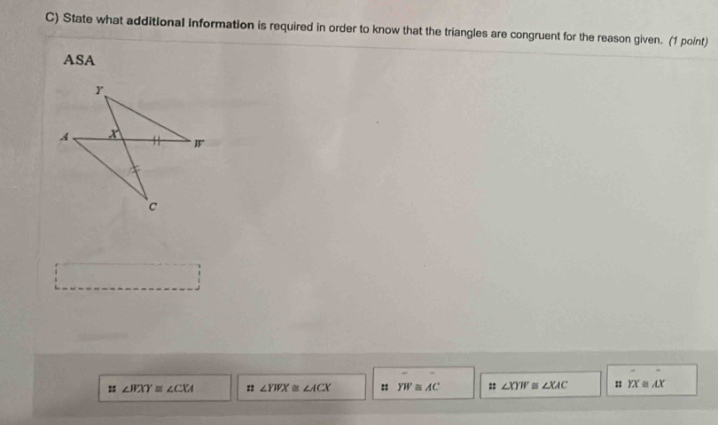 State what additional information is required in order to know that the triangles are congruent for the reason given. (1 point)
ASA
= ∠ BXY≌ ∠ CXA :: ∠ YWX≌ ∠ ACX : YW≌ AC :: ∠ XYW≌ ∠ XAC :: YX≌ AX