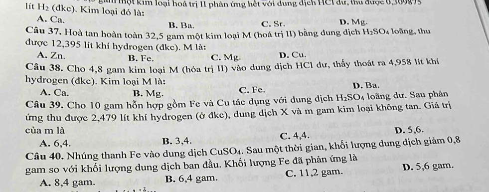 gim một kim loại hoá trị 1I phản ứng hết với dung dịch HCI dư, thu được 0,309875
lít H_2 (dkc). Kim loại đó là:
A. Ca. C. Sr. D. Mg.
B. Ba.
Câu 37. Hoà tan hoàn toàn 32,5 gam một kim loại M (hoá trị II) bằng dung dịch H_2SO_4 loãng, thu
được 12,395 lít khí hydrogen (dkc). M là:
A. Zn. D. Cu.
B. Fe. C. Mg.
Câu 38. Cho 4,8 gam kim loại M (hóa trị II) vào dung dịch HCl dư, thấy thoát ra 4,958 lít khí
hydrogen (đkc). Kim loại M là:
A. Ca. B. Mg. C. Fe. D. Ba.
Câu 39. Cho 10 gam hỗn hợp gồm Fe và Cu tác dụng với dung dịch H_2SO_4 loãng dư. Sau phản
ứng thu được 2,479 lít khí hydrogen (ở dkc), dung dịch X và m gam kim loại không tan. Giá trị
của m là D. 5, 6.
A. 6, 4. B. 3, 4. C. 4, 4.
Câu 40. Nhúng thanh Fe vào dung dịch CuS O_4. Sau một thời gian, khối lượng dung dịch giảm 0,8
gam so với khối lượng dung dịch ban đầu. Khối lượng Fe đã phản ứng là
A. 8, 4 gam. B. 6, 4 gam. C. 11, 2 gam. D. 5, 6 gam.