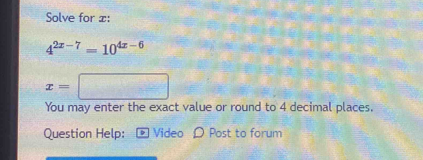 Solve for x :
4^(2x-7)=10^(4x-6)
x=□
You may enter the exact value or round to 4 decimal places. 
Question Help: Video O Post to forum