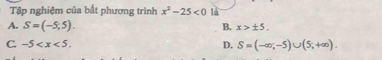 Tập nghiệm của bắt phương trình x^2-25<0</tex> là
A. S=(-5,5). B. x>± 5.
C. -5 . D. S=(-∈fty ,-5)∪ (5,+∈fty ).