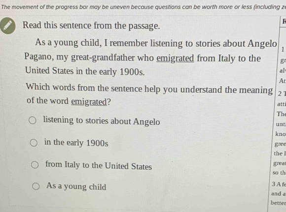 The movement of the progress bar may be uneven because questions can be worth more or less (including z
Read this sentence from the passage.
F
As a young child, I remember listening to stories about Angelo 1
Pagano, my great-grandfather who emigrated from Italy to the g 
United States in the early 1900s.
al
At
Which words from the sentence help you understand the meaning 21
of the word emigrated? atti
Th
listening to stories about Angelo unt
kno
in the early 1900s gree
the l
from Italy to the United States great
so th
As a young child
3 A fe
and a
better