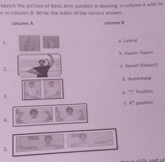 Match the picture of Basic Arm position in dancing in column A with its
n in column B. Write the letter of the correct answer.
column A column B
1.
a. Lateral
b. Hayon -hayon
c. Kewet (Kalawit)
2.
d. Kumintang
3. e. “T” Position
f. 4^(th) position
4.
5.
ase skills and sa