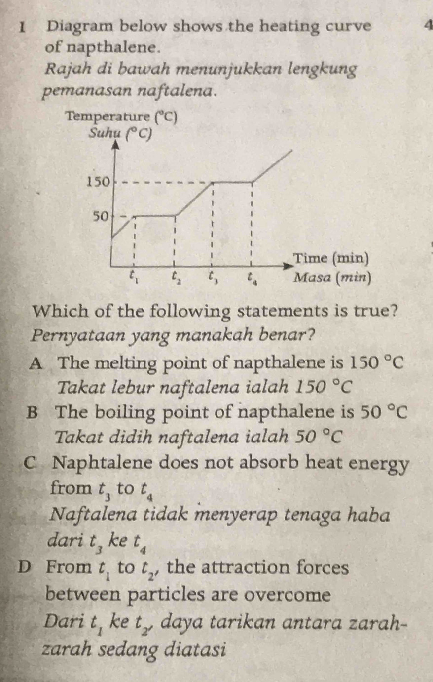 Diagram below shows the heating curve 4
of napthalene.
Rajah di bawah menunjukkan lengkung
pemanasan naftalena.
Which of the following statements is true?
Pernyataan yang manakah benar?
A The melting point of napthalene is 150°C
Takat lebur naftalena ialah 150°C
B The boiling point of napthalene is 50°C
Takat didih naftalena ialah 50°C
C Naphtalene does not absorb heat energy
from t_3 to t_4
Naftalena tidak menyerap tenaga haba
dari t_3 ke t_4
D From t_1 to t_2 , the attraction forces
between particles are overcome
Dari t_1 ke t_2' daya tarikan antara zarah-
zarah sedang diatasi