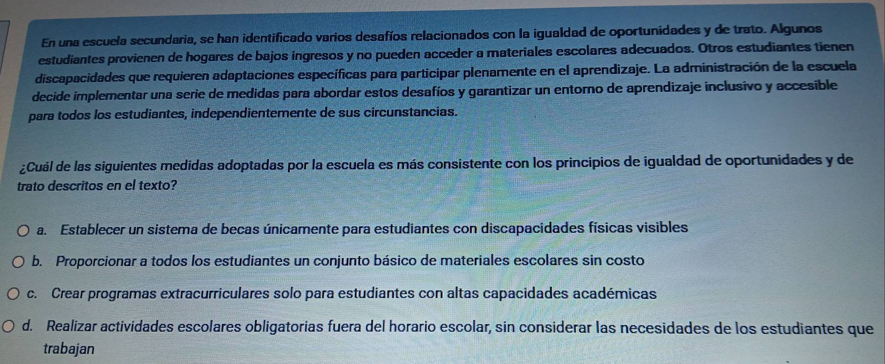 En una escuela secundaria, se han identificado varios desafíos relacionados con la igualdad de oportunidades y de trato. Algunos
estudiantes provienen de hogares de bajos ingresos y no pueden acceder a materiales escolares adecuados. Otros estudiantes tienen
discapacidades que requieren adaptaciones específicas para participar plenamente en el aprendizaje. La administración de la escuela
decide implementar una serie de medidas para abordar estos desafíos y garantizar un entorno de aprendizaje inclusivo y accesible
para todos los estudiantes, independientemente de sus circunstancias.
¿Cuál de las siguientes medidas adoptadas por la escuela es más consistente con los principios de igualdad de oportunidades y de
trato descritos en el texto?
a. Establecer un sistema de becas únicamente para estudiantes con discapacidades físicas visibles
b. Proporcionar a todos los estudiantes un conjunto básico de materiales escolares sin costo
c. Crear programas extracurriculares solo para estudiantes con altas capacidades académicas
d. Realizar actividades escolares obligatorias fuera del horario escolar, sin considerar las necesidades de los estudiantes que
trabajan