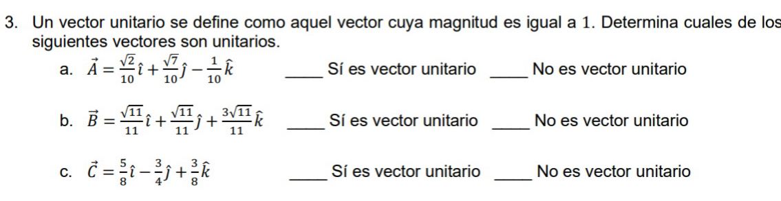 Un vector unitario se define como aquel vector cuya magnitud es igual a 1. Determina cuales de los 
siguientes vectores son unitarios. 
a. vector A= sqrt(2)/10 hat i+ sqrt(7)/10 hat j- 1/10 hat k _Sí es vector unitario _No es vector unitario 
b. vector B= sqrt(11)/11 hat i+ sqrt(11)/11 hat j+ 3sqrt(11)/11 hat k _Sí es vector unitario _No es vector unitario 
C. vector C= 5/8 hat l- 3/4 hat j+ 3/8 hat k _Sí es vector unitario _No es vector unitario