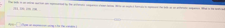 The bids in an online auction are represented by the arithmetic sequence shown below. Write an explicit formula to represent the bids as an arithmetic sequence. What is the tenth bid
211, 220, 229, 238, ..
A(n)=□ (Type an expression using n for the variable.)