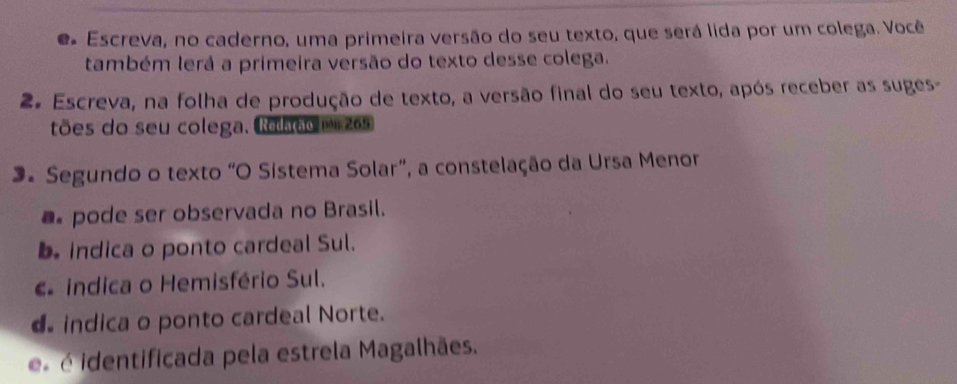 Escreva, no caderno, uma primeira versão do seu texto, que será lida por um colega. Você
também lerá a primeira versão do texto desse colega.
2º Escreva, na folha de produção de texto, a versão final do seu texto, após receber as suges-
tões do seu colega. Ronoo m 265
3. Segundo o texto "O Sistema Solar”, a constelação da Ursa Menor
pode ser observada no Brasil.
b. indica o ponto cardeal Sul.
indica o Hemisfério Sul.
indica o ponto cardeal Norte.
e é identificada pela estrela Magalhães.