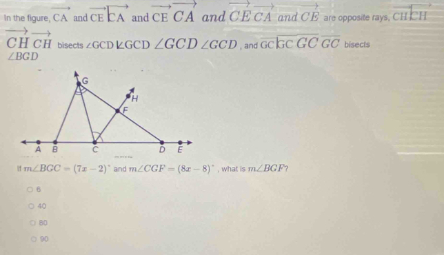 In the figure, vector CAandvector CEvector CA and vector CEvector CA and vector CEvector CA and vector CE are opposite rays, cHcH
vector CHvector CH bisects ∠ GCD∠ GCD∠ GCD∠ GCD , and overline GCoverline GCoverline GC bisects
∠ BGD
f m∠ BGC=(7x-2)^circ  and m∠ CGF=(8x-8)^circ  , what is m∠ BGF
6
40
80
90