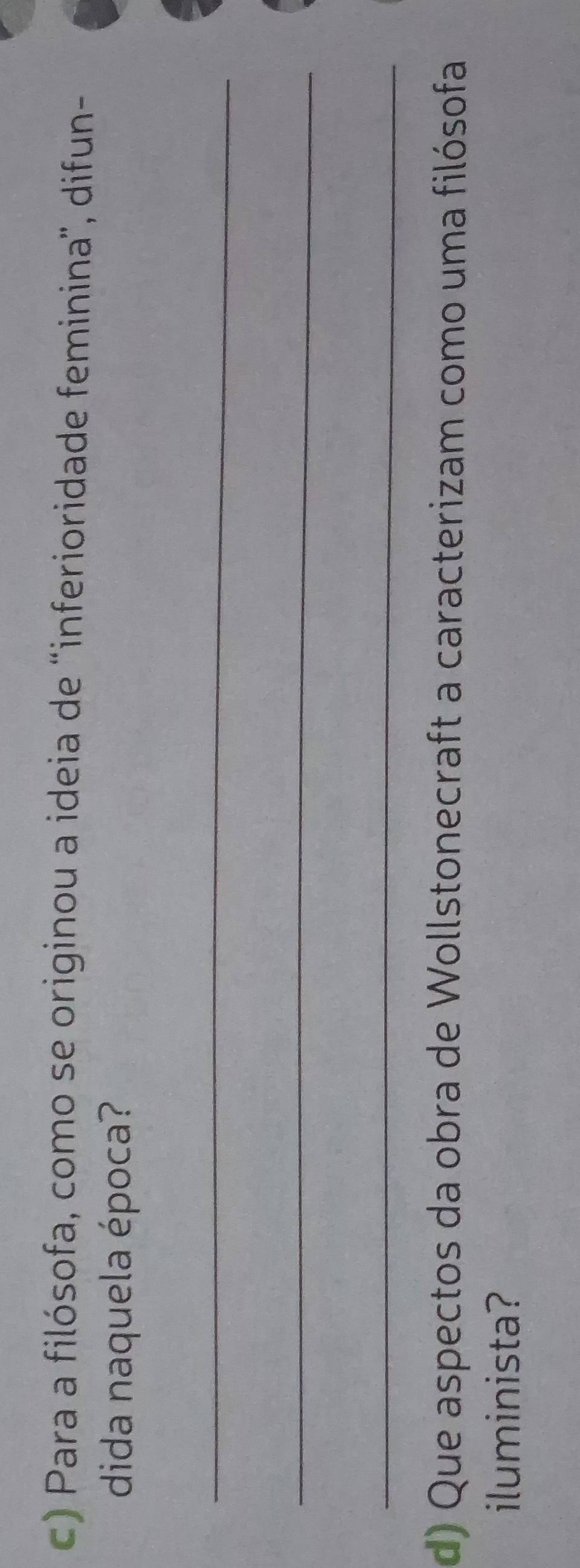 Para a filósofa, como se originou a ideia de 'inferioridade feminina', difun- 
dida naquela época? 
_ 
_ 
_ 
d) Que aspectos da obra de Wollstonecraft a caracterizam como uma filósofa 
iluminista?