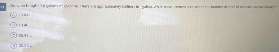 Gonzalo bought 7.8 gallons of gasoline. There are approximately 3.8 liters in 1 gallon. Which measurement is closest to the number of liters of gasoline Gonzalo bought?
A 29.64 L
B 13.40 L
C 36.48 L
D) 30.58 L