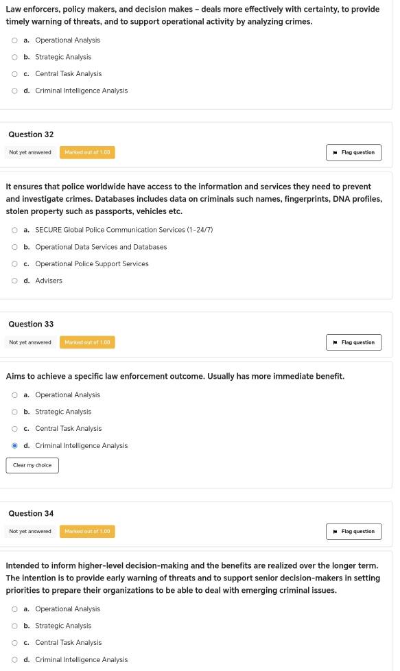 Law enforcers, policy makers, and decision makes - deals more effectively with certainty, to provide
timely warning of threats, and to support operational activity by analyzing crimes.
a. Operational Analysis
b. Strategic Analysis
c. Central Task Analysis
d. Criminal Intelligence Analysis
Question 32
Not yet answered Marked out of 1.00 Flag question
It ensures that police worldwide have access to the information and services they need to prevent
and investigate crimes. Databases includes data on criminals such names, fingerprints, DNA profiles,
stolen property such as passports, vehicles etc.
a. SECURE Global Police Communication Services (1-24/7)
b. Operational Data Services and Databases
c. Operational Police Support Services
d. Advisers
Question 33
Not yet answered Mariond out if 1.00 Flag question
Aims to achieve a specific law enforcement outcome. Usually has more immediate benefit.
a. Operational Analysis
b. Strategic Analysis
c. Central Task Analysis
d. Criminal Intelligence Analysis
Clear my choice
Question 34
Not yet answered Marked out of 1,00 Flag question
Intended to inform higher-level decision-making and the benefits are realized over the longer term.
The intention is to provide early warning of threats and to support senior decision-makers in setting
priorities to prepare their organizations to be able to deal with emerging criminal issues.
a. Operational Analysis
b. Strategic Analysis
c. Central Task Analysis
d. Criminal Intelligence Analysis