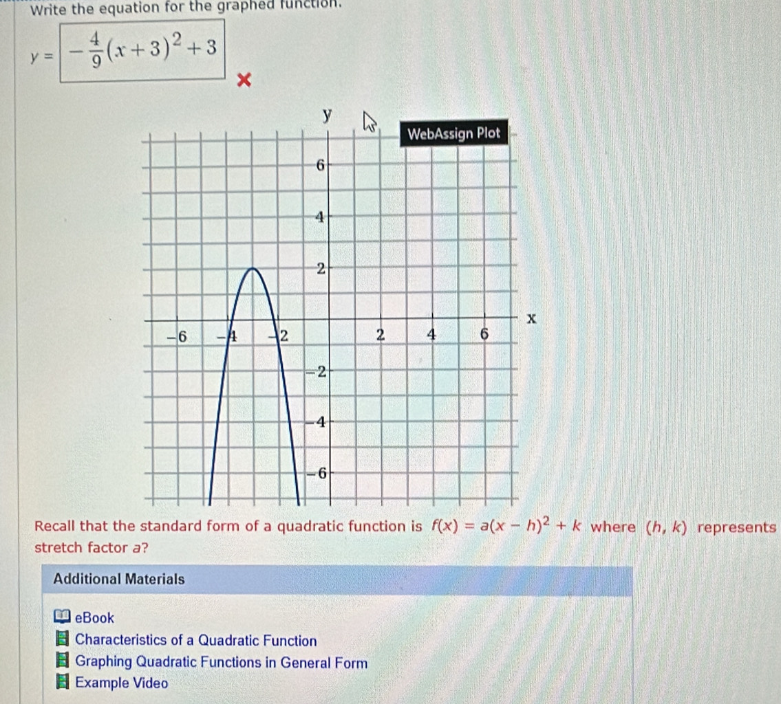 Write the equation for the graphed function.
y=|- 4/9 (x+3)^2+3
× 
Recall that the standard form of a quadratic function is f(x)=a(x-h)^2+k where (h,k) represents 
stretch factor a? 
Additional Materials 
eBook 
Characteristics of a Quadratic Function 
Graphing Quadratic Functions in General Form 
Example Video