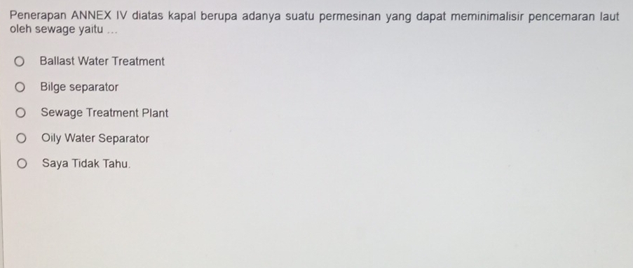 Penerapan ANNEX IV diatas kapal berupa adanya suatu permesinan yang dapat meminimalisir pencemaran laut
oleh sewage yaitu ...
Ballast Water Treatment
Bilge separator
Sewage Treatment Plant
Oily Water Separator
Saya Tidak Tahu.