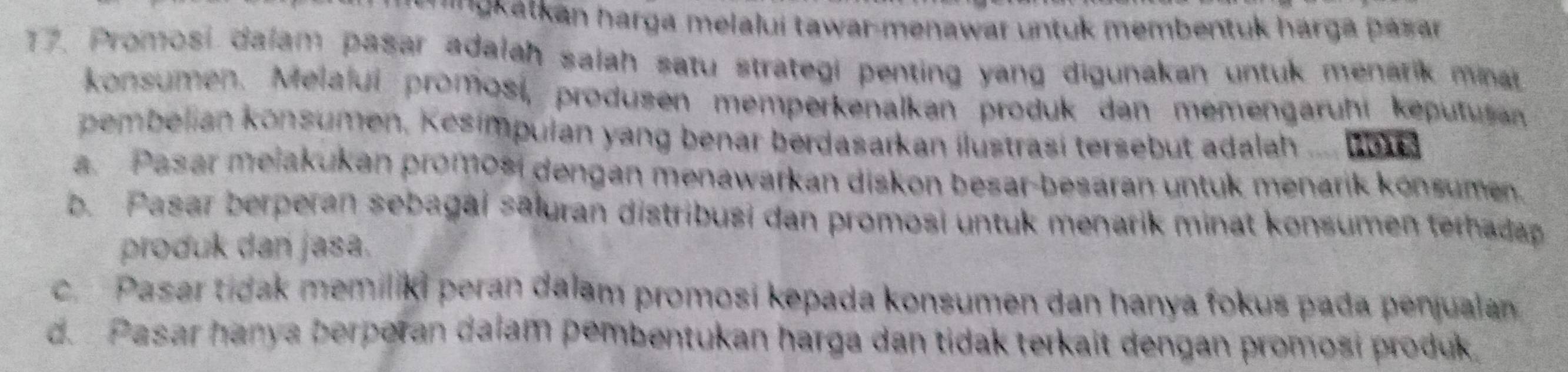 ' '''kakan harga melalui tawar-menawar untuk membentuk hárga pasar
17. Promosi dalam pasar adalah salah satu strategi penting yang digunakan untuk menarik maat
konsumen. Melalui promosi, produsen memperkenalkan produk dan memengaruhi keputuran
pembelian konsumen, Kesímpulan yang benar berdasarkan ilustrasí tersebut adalah .... Bbua
a. Pasar meiakukan promosi dengan menawarkan diskon besar-besaran untuk menarik konsumen.
b. Pasar berperan sebagai sāluran distribusi dan promosi untuk menarik minat konsumen terhadap
produk dan jasa.
c. Pasar tidak memiliki peran dalam promosi kepada konsumen dan hanya fokus pada penjualan
d. Pasar hanya berporan dalam pembentukan harga dan tidak terkait dengan promosi produk.