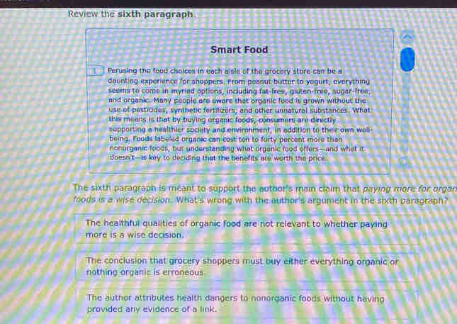 Review the sixth paragraph
Smart Food
11 Perusing the food choices in each aisle of the grocery store can be a
daunting experience for shoppers. From peanut butter to yogurt, everything
seems to come in myried options, including fat-free, gluten-free, sugar-free,
and organic. Many people are sware that organic food is grown without the
use of pesticides, synthetic fertilizers, and other unnatural substances. What
this means is that by buying organic foods, consumers are directly
supporting a healthier society and environment, in addition to their own well-
being. Foods labeled organic can cost ton to forty percent more than
nonorganic foods, but understanding what organic food offers--and what it
doesn't-is key to deciding that the benefits are worth the price
The sixth paragraph is meant to support the author's main claim that paying more for organ
foods is a wise decision. What's wrong with the author's argument in the sixth paragraph?
The healthful qualities of organic food are not relevant to whether paying
more is a wise decision.
The conclusion that grocery shoppers must buy either everything organic or
nothing organic is erroneous
The author attributes health dangers to nonorganic foods without having
provided any evidence of a link.