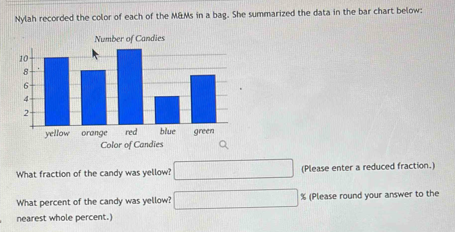 Nylah recorded the color of each of the M&Ms in a bag. She summarized the data in the bar chart below: 
Number of Candies 
Color of Candies 
What fraction of the candy was yellow? □ (Please enter a reduced fraction.) 
What percent of the candy was yellow? □ % (Please round your answer to the 
nearest whole percent.)