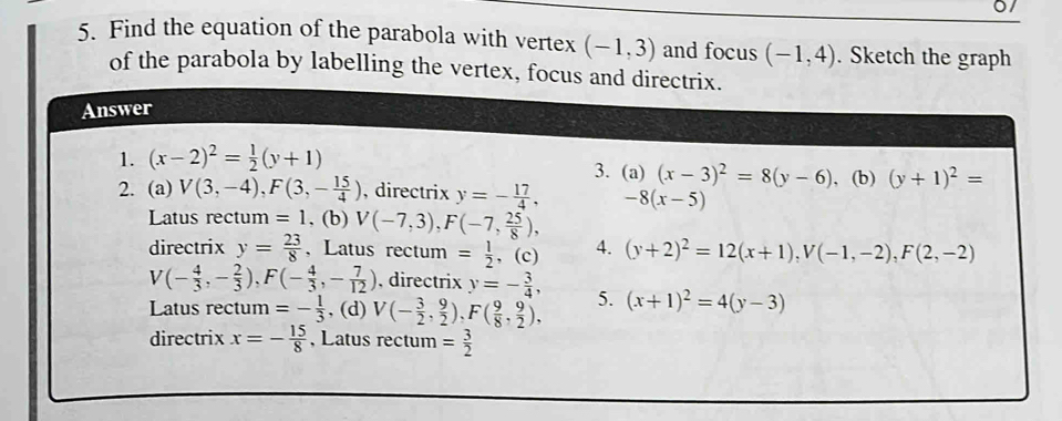 0/
5. Find the equation of the parabola with vertex (-1,3) and focus (-1,4). Sketch the graph
of the parabola by labelling the vertex, focus and directrix.
Answer
1. (x-2)^2= 1/2 (y+1)
3. (a) (x-3)^2=8(y-6)
2. (a) V(3,-4), F(3,- 15/4 ) , directrix y=- 17/4 , -8(x-5) , (b) (y+1)^2=
Latus rectum =1 , (b) V(-7,3), F(-7, 25/8 ), 
directrix y= 23/8  、 Latus rectum = 1/2  , (c) 4. (y+2)^2=12(x+1), V(-1,-2), F(2,-2)
V(- 4/3 ,- 2/3 ), F(- 4/3 ,- 7/12 ) , directrix y=- 3/4 , 
Latus rectum =- 1/3  , (d) V(- 3/2 , 9/2 ), F( 9/8 ,  9/2 ), 5. (x+1)^2=4(y-3)
directrix x=- 15/8  , Latus rectum = 3/2 