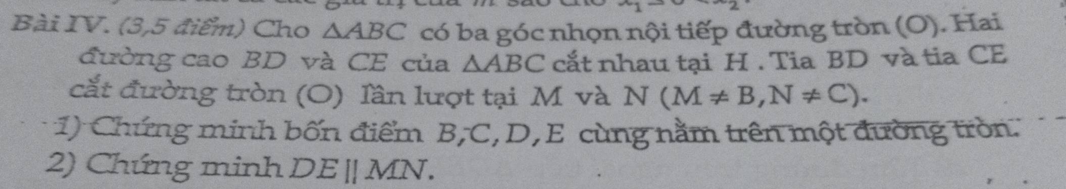 Bài IV. (3,5 điểm) Cho △ ABC có ba góc nhọn nội tiếp đường tròn (O). Hai 
đường cao BD và CE của △ ABC cắt nhau tại H. Tia BD và tia CE 
cắt đường tròn (O) lần lượt tại M và N(M!= B, N!= C). 
1) Chứng minh bốn điểm B, C, D, E cùng nằm trên một đường tròn. 
2) Chứng minh DEparallel MN.