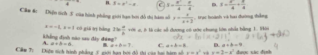 4 -4 B. S=π^2-π. C. S= π^2/4 - π /4 . D. S= π^2/4 + π /4 
Câu 6: Diện tích S của hình phầng giới hạn bởi đồ thị hàm số y= x/x+2  ,trục hoành và hai đường thầng
x=-1, x=1 có giá trị bằng 2ln  a/b  với a, b là các số dương có ước chung lớn nhất bằng 1. Hòi
khẳng định nào sau đây đúng?
A. a+b=6. B. a+b=7. C. a+b=8. D. a+b=9. 
Câu 7: Diện tích hình phẳng S giới hạn bởi đồ thị của hai hàm số y=x^2 và y=2-x^2 được xác định