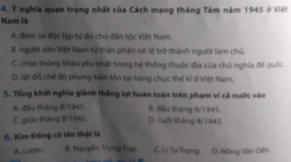 Ý nghĩa quan trọng nhất của Cách mạng tháng Tám năm 1945 ở Việt
Nam là
A. đem lại độc lập tự do cho dân tộc Việt Nam.
B. người dân Việt Nam từ thân phận nô lệ trở thành người làm chủ.
C. chọc thủng khâu yếu nhất trong hệ thống thuộc địa của chủ nghĩa đế quốc.
D. lật đồ chế độ phong kiến tồn tại hàng chục thế kỉ ở Việt Nam.
5. Tổng khởi nghĩa giành thắng lợi hoàn toàn trên phạm ví cá nước vào
A. đầu tháng 8/1945. B. đầu tháng 9/1945.
C. giữa tháng 8/1945. D. cuối tháng 8/1945.
6, Kim Đồng có tên thật là
A. Lượm. B. Nguyễn Trung Trực. C. Li Tự Trọng, D. Nông Văn Dến.