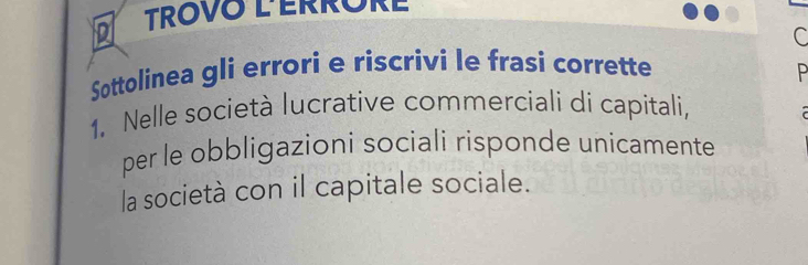 TROVO LERRORE 
C 
Sottolinea gli errori e riscrivi le frasi corrette P 
1. Nelle società lucrative commerciali di capitali, 
per le obbligazioni sociali risponde unicamente 
la società con il capitale sociale.