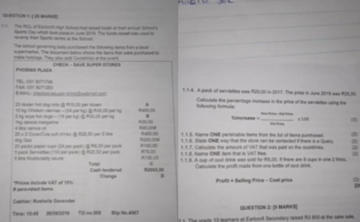QUESTGN 1. [ 2S MURKS]
1. t. The RICL of Earignot High Schor had ralued funsts an their annual School's
Sports Day whigh took place in June 2018. The funts reised was used to
nevamp their Sports cants at the Schoel.
The achool govering boty purchesed the tuowing teme fron a jose
supermarkal. The dosumert sellow shows the tams tat were purthaned to
make hottlage. They also sord Coctornks at the event
CheCK - Save Super StOmeS
PHOENOX PLAZA
TEL/ 001 5071748
FAX 001 5071250 1.1.4. A plack of serviettes was R20,00 in 2517. The price in June 2019 was R25,00.
EAAL pecsesce mrfetnalion Calculats the percentage incrass in the price of the servietes using the
A
23 down hot dog rols & R15.00 per tosen w50,20 Rolkowing formula:
50 kg Chickam viannes - (24 per kg) @ R45,00 per kp
.
2 kg ways not dogs = (78 per kg) @R30.50 pier kg P30.50 Sincreass . _x 100 (1)
Ság cancía margama
4 lre canole of R80.00W Fd Prea
20 × 2:Coce-Cola solt drinka @ R22.50 per 2 lire 9450,50 1_1.5. Name ONE perishable tems from the 1ist of tema purhased. (2)
4g Gas R200.00# 1,1.6. State ONIE way that the store can be contacted if there is e Query. (2)
20 packa paper sups (24 per pack) ( P8.00 per pack R180.00 1.1.7. Calculate the amount of VAT that was paid on the cooldrnks. ②
3 pack Servettes (150 per pack) @ R25.00 per pask R71.00 1,1.8. Name ONE tem that is VAT free. ②
S ore fusto-lanty saute 100.00 1,1.9. A cup of cool drink was sold for R5,00. I there are it dups in one 2 lites,
C
Tenal R2000,00
Cash tandered Calculate the profit made from one bottle of cool drink.
Changs
*Prices include VAT of 15% Profit = Selling Price - Cost price 2
# zan5-rated tams
Cashier: Rushelia Govender
Time: 13:45 26/06/2319    Till no.008 Slip No.45E7 QUIESTION 2: [9 MARKS]
21. The grade 10 leamers at Earluroft Secondary raised R3 500 at the cake sale.