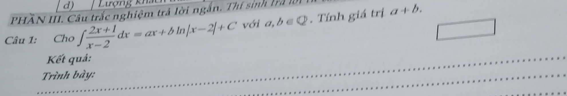d) Lượng kha
PHÃN III. Câu trắc nghiệm trả lời ngắn. Thí sinh trả lờ
Câu 1: Cho ∈t  (2x+1)/x-2 dx=ax+bln |x-2|+C với a,b∈ Q. Tính giá trị
a+b. 
Kết quả:
Trình bày: